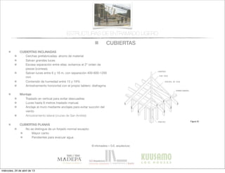 CUBIERTAS
© infomadera + G.E. arquitectura
ESTRUCTURAS DE ENTRAMADO LIGERO
CUBIERTAS INCLINADAS
Cerchas prefabricadas: ahorro de material
Salvan grandes luces
Escasa separación entre ellas: evitamos el 2º orden de
piezas (correas).
Salvan luces entre 6 y 16 m, con separación 400-600-1200
mm
Contenido de humedad entre 15 y 19%
Arriostramiento horizontal con el propio tablero: diafragma
Montaje
Traslado en vertical para evitar descuadres
Luces hasta 6 metros traslado manual.
Anclaje al muro mediante anclajes para evitar succión del
viento
Arriostramiento lateral (cruces de San Andrés)
CUBIERTAS PLANAS
No se distingue de un forjado normal excepto:
Mayor canto
Pendientes para evacuar agua
129
Entramadoligero
Figura 32
Figura 33
Estructuralmente no se distingue de un
forjado normal salvo en su mayor canto
(ya que ha de alojar una cámara de
aire  suﬁcientemente  ventilada)  y  en  la  
pendiente para evacuar aguas.
Cerramiento de la cubierta
Se sigue el mismo proceso y se utilizan
los mismos materiales que en muros
exteriores (tablero contrachapado y de
virutas o tablas de madera clavadas al
entramado).
Este cerramiento sirve de soporte de la
cubrición o tejado y ata lateralmente las
cerchas que dan forma a la pendiente.
(Figura 36).
Colocación
del cerramiento________
Se usan tableros contrachapados y
de  virutas  con  la  dirección  de  la  ﬁbra  u  
orientación de virutas perpendicular a la
dirección de las cerchas. Los tableros
van clavados a los pares de la cercha y
miércoles, 24 de abril de 13
 