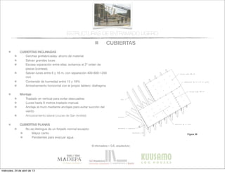 CUBIERTAS
© infomadera + G.E. arquitectura
ESTRUCTURAS DE ENTRAMADO LIGERO
CUBIERTAS INCLINADAS
Cerchas prefabricadas: ahorro de material
Salvan grandes luces
Escasa separación entre ellas: evitamos el 2º orden de
piezas (correas).
Salvan luces entre 6 y 16 m, con separación 400-600-1200
mm
Contenido de humedad entre 15 y 19%
Arriostramiento horizontal con el propio tablero: diafragma
Montaje
Traslado en vertical para evitar descuadres
Luces hasta 6 metros traslado manual.
Anclaje al muro mediante anclajes para evitar succión del
viento
Arriostramiento lateral (cruces de San Andrés)
CUBIERTAS PLANAS
No se distingue de un forjado normal excepto:
Mayor canto
Pendientes para evacuar agua
132 Casas de madera
Entramadoligero
Las tejuelas asfálticas y cerámicas y las
chapas metálicas (acero galvanizado y
aluminio) son los recubrimientos más
frecuentes
Han de cuidarse dos aspectos: el solape
y  la  superﬁcie  de  exposición  de  cada  
pieza, así como la solución constructiva
de los aleros.
En el Anexo 4 se da una información
comparativa de los materiales conven-
lidad se produce la condensación por
lo que es particularmente importante la
ventilación y una barrera de vapor.
El aislante puede colocarse en la zona
de los pares dejando aislada la cavidad
bajo cubierta. El riesgo de condensación
se da en el faldón.
La otra posibilidad, más frecuente por
ser cerchas que no permiten crear una
buhardilla, es colocar el aislante en el
Figura 36
miércoles, 24 de abril de 13
 