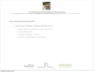 CONSTRUCCIÓN INDUSTRIALIZADA
¿POR QUÉ INDUSTRIALIZACIÓN?
• FACILITA EL CONTROL TÉCNICO EN PROYECTO
✓ MEJOR CONTROL DOCUMENTAL PARA EL PROYECTISTA
✓ EVITA INDEFINICIONES
✓ PLANOS DE MONTAJE = “AS BUILT”
✓ CONTROL DE MEDICIONES Y PRESUPUESTOS
miércoles, 24 de abril de 13
 