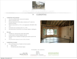 CUBIERTAS
© infomadera + G.E. arquitectura
ESTRUCTURAS DE ENTRAMADO LIGERO
CUBIERTAS INCLINADAS
Cerchas prefabricadas: ahorro de material
Salvan grandes luces
Escasa separación entre ellas: evitamos el 2º orden de
piezas (correas).
Salvan luces entre 6 y 16 m, con separación 400-600-1200
mm
Contenido de humedad entre 15 y 19%
Arriostramiento horizontal con el propio tablero: diafragma
Montaje
Traslado en vertical para evitar descuadres
Luces hasta 6 metros traslado manual.
Anclaje al muro mediante anclajes para evitar succión del
viento
Arriostramiento lateral (cruces de San Andrés)
CUBIERTAS PLANAS
No se distingue de un forjado normal excepto:
Mayor canto
Pendientes para evacuar agua
miércoles, 24 de abril de 13
 