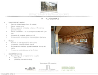 CUBIERTAS
© infomadera + G.E. arquitectura
ESTRUCTURAS DE ENTRAMADO LIGERO
CUBIERTAS INCLINADAS
Cerchas prefabricadas: ahorro de material
Salvan grandes luces
Escasa separación entre ellas: evitamos el 2º orden de
piezas (correas).
Salvan luces entre 6 y 16 m, con separación 400-600-1200
mm
Contenido de humedad entre 15 y 19%
Arriostramiento horizontal con el propio tablero: diafragma
Montaje
Traslado en vertical para evitar descuadres
Luces hasta 6 metros traslado manual.
Anclaje al muro mediante anclajes para evitar succión del
viento
Arriostramiento lateral (cruces de San Andrés)
CUBIERTAS PLANAS
No se distingue de un forjado normal excepto:
Mayor canto
Pendientes para evacuar agua
miércoles, 24 de abril de 13
 