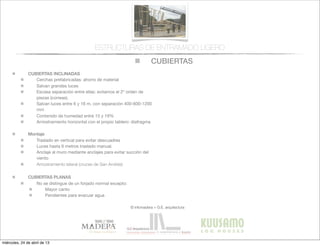 CUBIERTAS
© infomadera + G.E. arquitectura
ESTRUCTURAS DE ENTRAMADO LIGERO
CUBIERTAS INCLINADAS
Cerchas prefabricadas: ahorro de material
Salvan grandes luces
Escasa separación entre ellas: evitamos el 2º orden de
piezas (correas).
Salvan luces entre 6 y 16 m, con separación 400-600-1200
mm
Contenido de humedad entre 15 y 19%
Arriostramiento horizontal con el propio tablero: diafragma
Montaje
Traslado en vertical para evitar descuadres
Luces hasta 6 metros traslado manual.
Anclaje al muro mediante anclajes para evitar succión del
viento
Arriostramiento lateral (cruces de San Andrés)
CUBIERTAS PLANAS
No se distingue de un forjado normal excepto:
Mayor canto
Pendientes para evacuar agua
miércoles, 24 de abril de 13
 