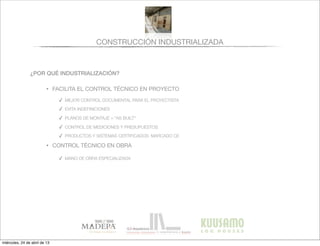 CONSTRUCCIÓN INDUSTRIALIZADA
¿POR QUÉ INDUSTRIALIZACIÓN?
• FACILITA EL CONTROL TÉCNICO EN PROYECTO
✓ MEJOR CONTROL DOCUMENTAL PARA EL PROYECTISTA
✓ EVITA INDEFINICIONES
✓ PLANOS DE MONTAJE = “AS BUILT”
✓ CONTROL DE MEDICIONES Y PRESUPUESTOS
✓ PRODUCTOS Y SISTEMAS CERTIFICADOS: MARCADO CE
• CONTROL TÉCNICO EN OBRA
✓ MANO DE OBRA ESPECIALIZADA
miércoles, 24 de abril de 13
 