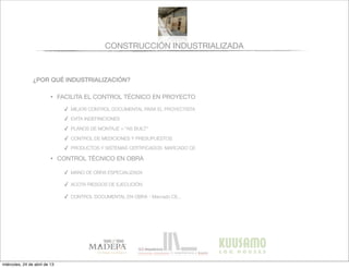 CONSTRUCCIÓN INDUSTRIALIZADA
¿POR QUÉ INDUSTRIALIZACIÓN?
• FACILITA EL CONTROL TÉCNICO EN PROYECTO
✓ MEJOR CONTROL DOCUMENTAL PARA EL PROYECTISTA
✓ EVITA INDEFINICIONES
✓ PLANOS DE MONTAJE = “AS BUILT”
✓ CONTROL DE MEDICIONES Y PRESUPUESTOS
✓ PRODUCTOS Y SISTEMAS CERTIFICADOS: MARCADO CE
• CONTROL TÉCNICO EN OBRA
✓ MANO DE OBRA ESPECIALIZADA
✓ ACOTA RIESGOS DE EJECUCIÓN
✓ CONTROL DOCUMENTAL EN OBRA - Marcado CE...
miércoles, 24 de abril de 13
 