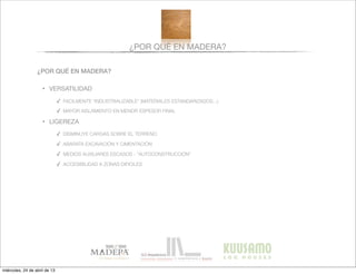 ¿POR QUÉ EN MADERA?
¿POR QUÉ EN MADERA?
• VERSATILIDAD
✓ FACILMENTE “INDUSTRIALIZABLE” (MATERIALES ESTANDARIZADOS...)
✓ MAYOR AISLAMIENTO EN MENOR ESPESOR FINAL
• LIGEREZA
✓ DISMINUYE CARGAS SOBRE EL TERRENO
✓ ABARATA EXCAVACIÓN Y CIMENTACIÓN
✓ MEDIOS AUXILIARES ESCASOS - “AUTOCONSTRUCCIÓN”
✓ ACCESIBILIDAD A ZONAS DIFICILES
miércoles, 24 de abril de 13
 