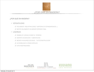 ¿POR QUÉ EN MADERA?
¿POR QUÉ EN MADERA?
• VERSATILIDAD
✓ FACILMENTE “INDUSTRIALIZABLE” (MATERIALES ESTANDARIZADOS...)
✓ MAYOR AISLAMIENTO EN MENOR ESPESOR FINAL
• LIGEREZA
✓ DISMINUYE CARGAS SOBRE EL TERRENO
✓ ABARATA EXCAVACIÓN Y CIMENTACIÓN
✓ MEDIOS AUXILIARES ESCASOS - “AUTOCONSTRUCCIÓN”
✓ ACCESIBILIDAD A ZONAS DIFICILES
✓ EVITA INDEFINICIONES
miércoles, 24 de abril de 13
 