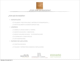 ¿POR QUÉ EN MADERA?
¿POR QUÉ EN MADERA?
• VERSATILIDAD
✓ FACILMENTE “INDUSTRIALIZABLE” (MATERIALES ESTANDARIZADOS...)
✓ MAYOR AISLAMIENTO EN MENOR ESPESOR FINAL
• LIGEREZA
✓ DISMINUYE CARGAS SOBRE EL TERRENO
✓ ABARATA EXCAVACIÓN Y CIMENTACIÓN
✓ MEDIOS AUXILIARES ESCASOS - “AUTOCONSTRUCCIÓN”
✓ ACCESIBILIDAD A ZONAS DIFICILES
✓ EVITA INDEFINICIONES
• RAPIDEZ DE EJECUCIÓN
✓ CONSTRUCCIÓN SECA
✓ FACILIDAD Y RAPIDEZ PARA ACABADOS E INSTALACIONES
miércoles, 24 de abril de 13
 