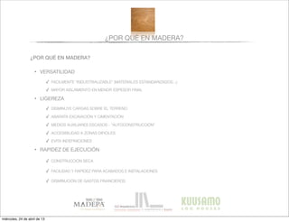 ¿POR QUÉ EN MADERA?
¿POR QUÉ EN MADERA?
• VERSATILIDAD
✓ FACILMENTE “INDUSTRIALIZABLE” (MATERIALES ESTANDARIZADOS...)
✓ MAYOR AISLAMIENTO EN MENOR ESPESOR FINAL
• LIGEREZA
✓ DISMINUYE CARGAS SOBRE EL TERRENO
✓ ABARATA EXCAVACIÓN Y CIMENTACIÓN
✓ MEDIOS AUXILIARES ESCASOS - “AUTOCONSTRUCCIÓN”
✓ ACCESIBILIDAD A ZONAS DIFICILES
✓ EVITA INDEFINICIONES
• RAPIDEZ DE EJECUCIÓN
✓ CONSTRUCCIÓN SECA
✓ FACILIDAD Y RAPIDEZ PARA ACABADOS E INSTALACIONES
✓ DISMINUCIÓN DE GASTOS FINANCIEROS
miércoles, 24 de abril de 13
 