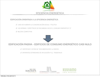 EFICIENCIA ENERGÉTICA
EDIFICACIÓN ORIENTADA A LA EFICIENCIA ENERGÉTICA
✓ CADA DÍA AUMENTA LA CONCIENCIACIÓN SOCIAL Y POLÍTICA
✓ LAS NORMAS Y DIRECTRICES SE ENCAMINAN HACIA EL CONSUMO ENERGÉTICO “0”
✓ MEJORA COMPETITIVA
EDIFICACIÓN PASIVA - EDIFICIOS DE CONSUMO ENERGÉTICO CASI NULO
✓ CERTIFICAR O DOTAR DE “DOCUMENTACIÓN” AL EDIFICIO
✓ DIFERENTES ESTANDARES DE APLICACIÓN P. EJ.: PASSIVHAUS
miércoles, 24 de abril de 13
 