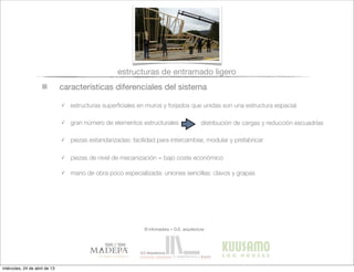 características diferenciales del sistema
✓ estructuras superﬁciales en muros y forjados que unidas son una estructura espacial
✓ gran número de elementos estructurales
✓ piezas estandarizadas: facilidad para intercambiar, modular y prefabricar
distribución de cargas y reducción escuadrías
✓ piezas de nivel de mecanización = bajo coste económico
✓ mano de obra poco especializada: uniones sencillas: clavos y grapas
estructuras de entramado ligero
© infomadera + G.E. arquitectura
miércoles, 24 de abril de 13
 