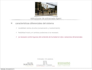 características diferenciales del sistema
estructuras de entramado ligero
✓ durabilidad cientos de años (conservación y mantenimiento)
✓ ﬂexibilidad inicial y en cambios posteriores si es necesario
✓ es necesario control riguroso del contenido de humedad en obra: variaciones dimensionales
© infomadera + G.E. arquitectura
miércoles, 24 de abril de 13
 