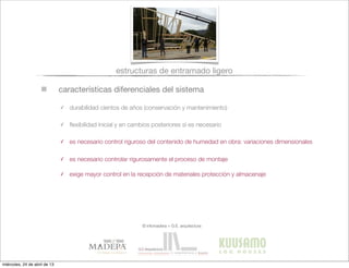 características diferenciales del sistema
estructuras de entramado ligero
✓ durabilidad cientos de años (conservación y mantenimiento)
✓ ﬂexibilidad inicial y en cambios posteriores si es necesario
✓ es necesario control riguroso del contenido de humedad en obra: variaciones dimensionales
✓ es necesario controlar rigurosamente el proceso de montaje
✓ exige mayor control en la recepción de materiales protección y almacenaje
© infomadera + G.E. arquitectura
miércoles, 24 de abril de 13
 