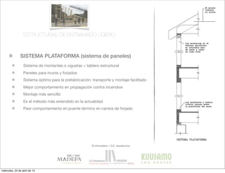 SISTEMA PLATAFORMA (sistema de paneles)
© infomadera + G.E. arquitectura
Sistema de montantes o viguetas + tablero estructural
Paneles para muros y forjados
Sistema óptimo para la prefabricación: transporte y montaje facilitado
Mejor comportamiento en propagación contra incendios
Montaje más sencillo
Es el método más extendido en la actualidad
Peor comportamiento en puente térmico en cantos de forjado
ESTRUCTURAS DE ENTRAMADO LIGERO
miércoles, 24 de abril de 13
 