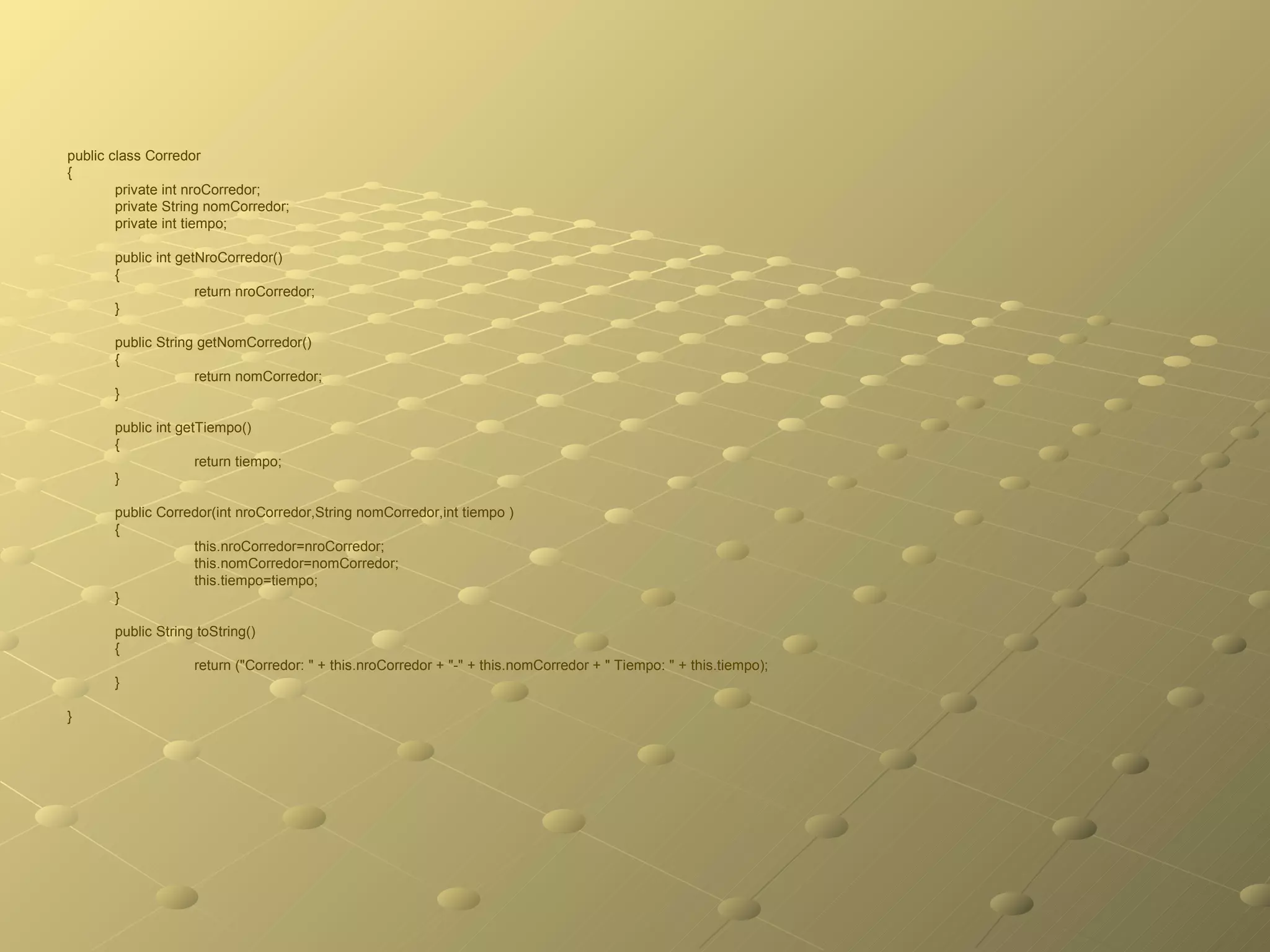 public class Corredor  { private int nroCorredor; private String nomCorredor; private int tiempo; public int getNroCorredor()  { return nroCorredor; } public String getNomCorredor()  { return nomCorredor; } public int getTiempo()  { return tiempo; } public Corredor(int nroCorredor,String nomCorredor,int tiempo ) { this.nroCorredor=nroCorredor; this.nomCorredor=nomCorredor; this.tiempo=tiempo; } public String toString() { return ("Corredor: " + this.nroCorredor + "-" + this.nomCorredor + " Tiempo: " + this.tiempo); } } 