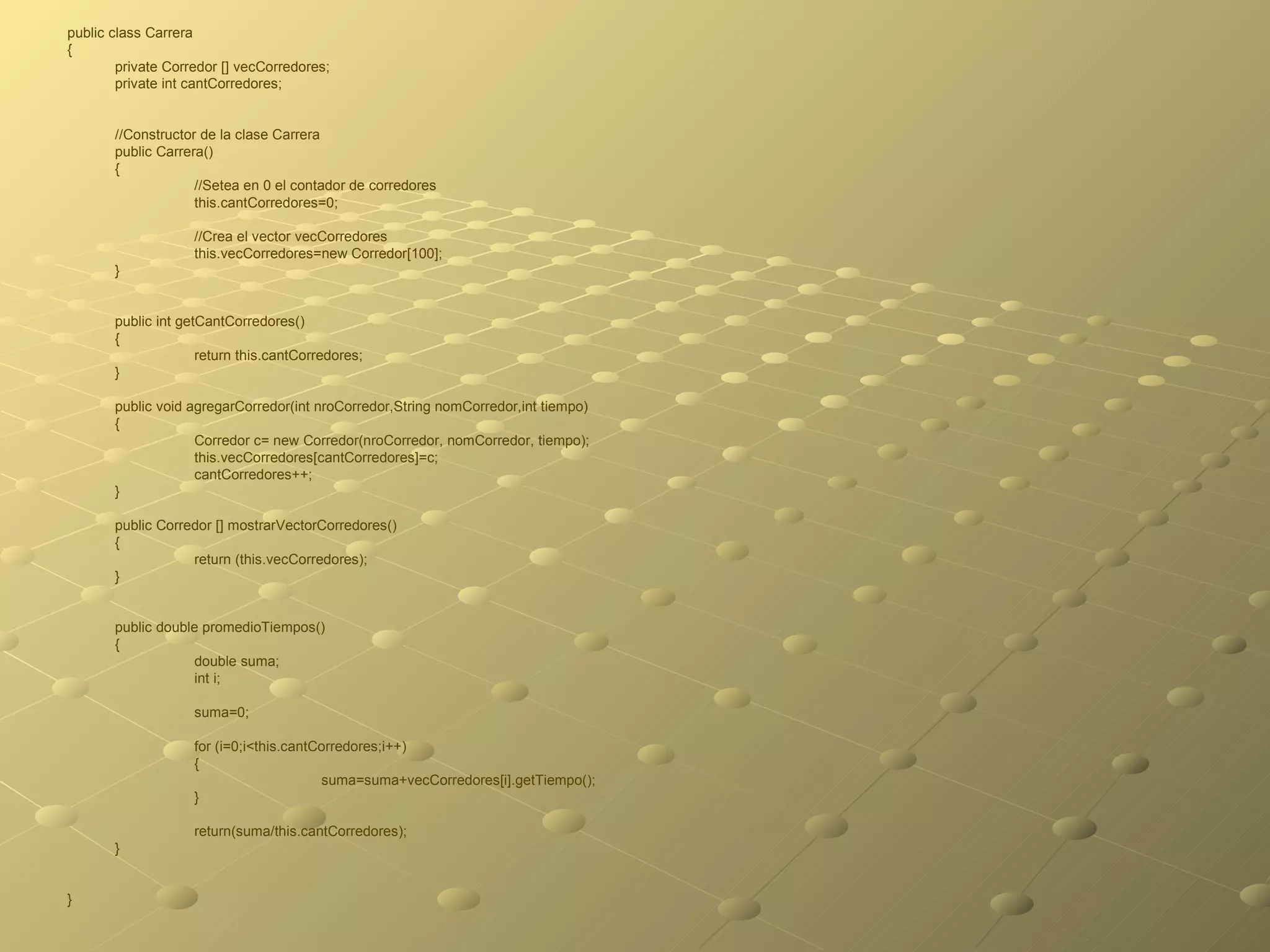 public class Carrera  { private Corredor [] vecCorredores; private int cantCorredores; //Constructor de la clase Carrera public Carrera() { //Setea en 0 el contador de corredores this.cantCorredores=0; //Crea el vector vecCorredores this.vecCorredores=new Corredor[100]; } public int getCantCorredores() { return this.cantCorredores; } public void agregarCorredor(int nroCorredor,String nomCorredor,int tiempo) { Corredor c= new Corredor(nroCorredor, nomCorredor, tiempo); this.vecCorredores[cantCorredores]=c; cantCorredores++; } public Corredor [] mostrarVectorCorredores() { return (this.vecCorredores); } public double promedioTiempos() { double suma; int i; suma=0; for (i=0;i<this.cantCorredores;i++) { suma=suma+vecCorredores[i].getTiempo(); } return(suma/this.cantCorredores); } } 