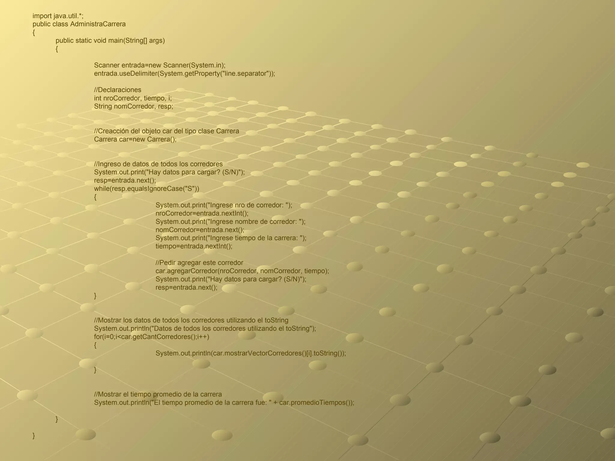 import java.util.*; public class AdministraCarrera  { public static void main(String[] args)  { Scanner entrada=new Scanner(System.in); entrada.useDelimiter(System.getProperty("line.separator")); //Declaraciones int nroCorredor, tiempo, i; String nomCorredor, resp; //Creacción del objeto car del tipo clase Carrera Carrera car=new Carrera(); //Ingreso de datos de todos los corredores System.out.print("Hay datos para cargar? (S/N)"); resp=entrada.next(); while(resp.equalsIgnoreCase("S")) { System.out.print("Ingrese nro de corredor: "); nroCorredor=entrada.nextInt(); System.out.print("Ingrese nombre de corredor: "); nomCorredor=entrada.next(); System.out.print("Ingrese tiempo de la carrera: "); tiempo=entrada.nextInt(); //Pedir agregar este corredor car.agregarCorredor(nroCorredor, nomCorredor, tiempo); System.out.print("Hay datos para cargar? (S/N)"); resp=entrada.next(); } //Mostrar los datos de todos los corredores utilizando el toString System.out.println("Datos de todos los corredores utilizando el toString"); for(i=0;i<car.getCantCorredores();i++) { System.out.println(car.mostrarVectorCorredores()[i].toString()); } //Mostrar el tiempo promedio de la carrera System.out.println("El tiempo promedio de la carrera fue: " + car.promedioTiempos()); } } 