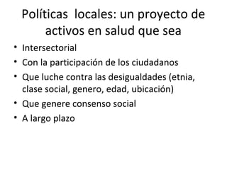 Políticas locales: un proyecto de
activos en salud que sea
• Intersectorial
• Con la participación de los ciudadanos
• Que luche contra las desigualdades (etnia,
clase social, genero, edad, ubicación)
• Que genere consenso social
• A largo plazo
 