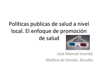 Políticas publicas de salud a nivel
local. El enfoque de promoción
de salud
José Manuel Aranda
Medico de familia. Alcudia
 