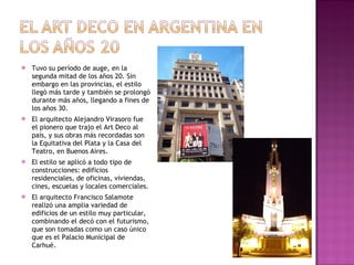 Tuvo su período de auge, en la segunda mitad de los años 20. Sin embargo en las provincias, el estilo llegó más tarde y también se prolongó durante más años, llegando a fines de los años 30.  El arquitecto Alejandro Virasoro fue el pionero que trajo el Art Deco al país, y sus obras más recordadas son la Equitativa del Plata y la Casa del Teatro, en Buenos Aires. El estilo se aplicó a todo tipo de construcciones: edificios residenciales, de oficinas, viviendas, cines, escuelas y locales comerciales. El arquitecto Francisco Salamote realizó una amplia variedad de edificios de un estilo muy particular, combinando el decó con el futurismo, que son tomadas como un caso único que es el Palacio Municipal de Carhué. 