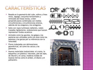 Basada en la geometría del cubo, esfera y línea recta,  zigzags; conjuntos horizontales y verticales de líneas rectas, o bien perpendiculares combinadas con medias circunferencias y circunferencias enteras, además de los exágonos y los octágonos. Soles con rayos luminosos radiantes, nubes trazadas rígidamente, ondulaciones que buscan representar fluidos acuáticos Animales como las gacelas, los galgos y las panteras son utilizados junto con aves como las palomas y las garzas por su referencia con la velocidad. Flores trabajadas con delineaciones geométricas, así como los cactus y las palmeras. Nuevos materiales insdustriales: el cromo, la baquelita y el plástico; naturales, piel de zapa, de tiburón y el carey; maderas traídas de lejanas tierras como el ambón, el ébano y el palisandro. 