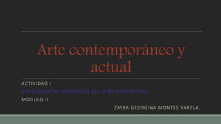 Arte contemporáneo y
actual
ACTIVIDAD I
ANTECEDENTES HISTÓRICOS DEL GIRO CONCEPTUAL
MODULO II
ZAYRA GEORGINA MONTES VARELA.
 