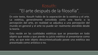 Kosuth:
“El arte después de la filosofía”.
En este texto, Kosuth habla de la separación de la estética y el arte.
La estética, generalmente concebida como una teoría o la
percepción del arte, en realidad se adjudica a una percepción del
mundo en general y el arte no puede ser realmente atendido desde
la teoría.
Esto reside en las cualidades estéticas que se presentan en todo
objeto que existe y que pierde su juicio estético al presentarse como
arte, ya que este objeto descontextualizado posee una estética sea
presentado como artístico o no.
 