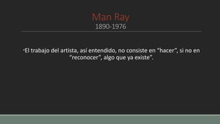 Man Ray
1890-1976
“El trabajo del artista, así entendido, no consiste en “hacer”, si no en
“reconocer”, algo que ya existe”.
 
