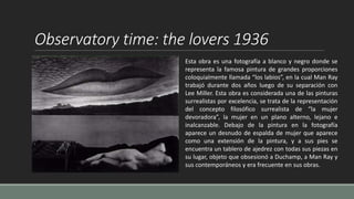 Observatory time: the lovers 1936
Esta obra es una fotografía a blanco y negro donde se
representa la famosa pintura de grandes proporciones
coloquialmente llamada “los labios”, en la cual Man Ray
trabajó durante dos años luego de su separación con
Lee Miller. Esta obra es considerada una de las pinturas
surrealistas por excelencia, se trata de la representación
del concepto filosófico surrealista de “la mujer
devoradora”, la mujer en un plano alterno, lejano e
inalcanzable. Debajo de la pintura en la fotografía
aparece un desnudo de espalda de mujer que aparece
como una extensión de la pintura, y a sus pies se
encuentra un tablero de ajedrez con todas sus piezas en
su lugar, objeto que obsesionó a Duchamp, a Man Ray y
sus contemporáneos y era frecuente en sus obras.
 