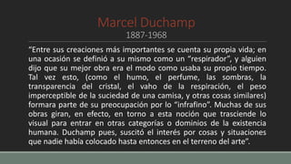 Marcel Duchamp
1887-1968
“Entre sus creaciones más importantes se cuenta su propia vida; en
una ocasión se definió a su mismo como un “respirador”, y alguien
dijo que su mejor obra era el modo como usaba su propio tiempo.
Tal vez esto, (como el humo, el perfume, las sombras, la
transparencia del cristal, el vaho de la respiración, el peso
imperceptible de la suciedad de una camisa, y otras cosas similares)
formara parte de su preocupación por lo “infrafino”. Muchas de sus
obras giran, en efecto, en torno a esta noción que trasciende lo
visual para entrar en otras categorías o dominios de la existencia
humana. Duchamp pues, suscitó el interés por cosas y situaciones
que nadie había colocado hasta entonces en el terreno del arte”.
 