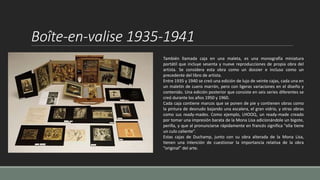 Boîte-en-valise 1935-1941
También llamada caja en una maleta, es una monografía miniatura
portátil que incluye sesenta y nueve reproducciones de propia obra del
artista. Se considera esta obra como un dossier e incluso como un
precedente del libro de artista.
Entre 1935 y 1940 se creó una edición de lujo de veinte cajas, cada una en
un maletín de cuero marrón, pero con ligeras variaciones en el diseño y
contenido. Una edición posterior que consiste en seis series diferentes se
creó durante los años 1950 y 1960.
Cada caja contiene marcos que se ponen de pie y contienen obras como
la pintura de desnudo bajando una escalera, el gran vidrio, y otras obras
como sus ready-mades. Como ejemplo, LHOOQ, un ready-made creado
por tomar una impresión barata de la Mona Lisa adicionándole un bigote,
perilla, y que al pronunciarse rápidamente en francés significa "ella tiene
un culo caliente".
Estas cajas de Duchamp, junto con su obra alterada de la Mona Lisa,
tienen una intención de cuestionar la importancia relativa de la obra
“original” del arte.
 