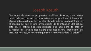 Joseph Kosuth
“Las obras de arte son propuestas analíticas. Esto es, si son vistas
dentro de su contexto –como arte—no proporcionan información
alguna sobre cualquier hecho. Una obra de arte es una tautología, en
el sentido de que es una presentación de la intención del artista,
esto es, el artista nos está diciendo que una obra de arte en
particular “es” arte, lo que quiere decir que es una “definición” del
arte. Por lo tanto, el hecho de que sea arte es verdadero “a priori””.
 