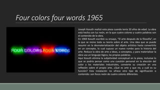 Four colors four words 1965
Joseph Kosuth realizó esta pieza cuando tenía 20 años de edad. La obra
está hecha con luz neón, en la que cuatro colores y cuatro palabras son
el contenido de la obra.
En 1969 Kosuth escribió su ensayo, “El arte después de la filosofía”, en
la que se reúne toda su teoría sobre el arte. Una idea que se puede
resumir en la desmaterialización del objeto artístico hasta convertirlo
en un concepto, lo cual supuso un nuevo rumbo para la historia del
arte. Reduce la obra de arte a ideas, a conceptos, y para materializar la
obra usa un lenguaje lógico, las propias palabras.
Aquí Kosuth elimina la subjetividad conceptual en la pieza, inclusive lo
que se podría pensar como una cuestión personal en la elección del
color y los materiales industriales, convierte su creación en una
reflexión sobre el propio arte, ¿Qué es arte y que no, y cuál es su
función? Esta instalación no ofrece otro tipo de significación o
contenido: son focos neón de cuatro colores diferentes.
 