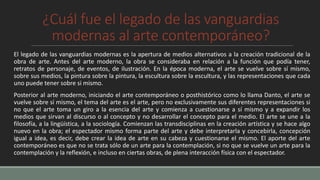 ¿Cuál fue el legado de las vanguardias
modernas al arte contemporáneo?
El legado de las vanguardias modernas es la apertura de medios alternativos a la creación tradicional de la
obra de arte. Antes del arte moderno, la obra se consideraba en relación a la función que podía tener,
retratos de personaje, de eventos, de ilustración. En la época moderna, el arte se vuelve sobre sí mismo,
sobre sus medios, la pintura sobre la pintura, la escultura sobre la escultura, y las representaciones que cada
uno puede tener sobre si mismo.
Posterior al arte moderno, iniciando el arte contemporáneo o posthistórico como lo llama Danto, el arte se
vuelve sobre sí mismo, el tema del arte es el arte, pero no exclusivamente sus diferentes representaciones si
no que el arte toma un giro a la esencia del arte y comienza a cuestionarse a sí mismo y a expandir los
medios que sirvan al discurso o al concepto y no desarrollar el concepto para el medio. El arte se une a la
filosofía, a la lingüística, a la sociología. Comienzan las transdisciplinas en la creación artística y se hace algo
nuevo en la obra; el espectador mismo forma parte del arte y debe interpretarla y concebirla, concepción
igual a idea, es decir, debe crear la idea de arte en su cabeza y cuestionarse el mismo. El aporte del arte
contemporáneo es que no se trata sólo de un arte para la contemplación, si no que se vuelve un arte para la
contemplación y la reflexión, e incluso en ciertas obras, de plena interacción física con el espectador.
 