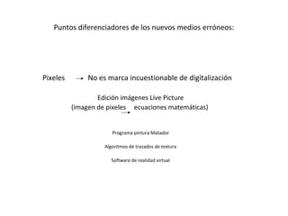 Puntos diferenciadores de los nuevos medios erróneos:




Pixeles        No es marca incuestionable de digitalización

                  Edición imágenes Live Picture
          (imagen de pixeles ecuaciones matemáticas)


                       Programa pintura Matador

                    Algoritmos de trazados de textura

                       Software de realidad virtual
 