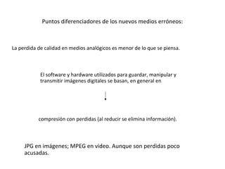 Puntos diferenciadores de los nuevos medios erróneos:



La perdida de calidad en medios analógicos es menor de lo que se piensa.



            El software y hardware utilizados para guardar, manipular y
            transmitir imágenes digitales se basan, en general en




           compresión con perdidas (al reducir se elimina información).



     JPG en imágenes; MPEG en video. Aunque son perdidas poco
     acusadas.
 