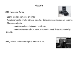 Historia

1936_ Máquina Turing

 - Leer y escribir números en cinta.
 - Funcionamiento similar cámara cine. Los datos se guardaban en un soporte.
 - Almacenamiento:
           Inventores cine – imágenes en cintas
           Inventores ordenador – almacenamiento electrónico sobre código
 binario.



1936_ Primer ordenador digital. Honrad Zuse.
 