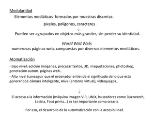 Modularidad
  Elementos mediáticos formados por muestras discretas:
                      pixeles, polígonos, caracteres

   Pueden ser agrupados en objetos más grandes, sin perder su identidad.

                           World Wild Web:
 numerosas páginas web, compuestas por diversos elementos mediáticos.

Atomatización
- Bajo nivel: edición imágenes, procesar textos, 3D, maquetaciones, photoshop,
generación autom. páginas web..
- Alto nivel (conseguir que el ordenador entienda el significado de lo que está
generando): cámara inteligente, Alive (entorno virtual), videojuegos..



 El acceso a la información (máquina imagen VIR, UNIX, buscadores como Buzzwatch,
                  Leticia, Foot prints…) es tan importante como crearla.

          Por eso, el desarrollo de la automatización con la accesibilidad.
 