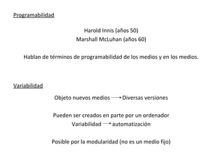 Programabilidad

                           Harold Innis (años 50)
                         Marshall McLuhan (años 60)

    Hablan de términos de programabilidad de los medios y en los medios.



Variabilidad
                  Objeto nuevos medios     Diversas versiones

               Pueden ser creados en parte por un ordenador
                     Variabilidad     automatización

               Posible por la modularidad (no es un medio fijo)
 