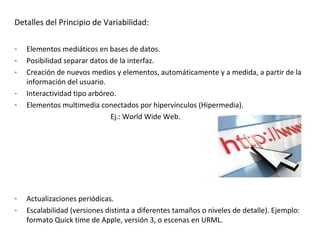 Detalles del Principio de Variabilidad:

-   Elementos mediáticos en bases de datos.
-   Posibilidad separar datos de la interfaz.
-   Creación de nuevos medios y elementos, automáticamente y a medida, a partir de la
    información del usuario.
-   Interactividad tipo arbóreo.
-   Elementos multimedia conectados por hipervínculos (Hipermedia).
                              Ej.: World Wide Web.




-   Actualizaciones periódicas.
-   Escalabilidad (versiones distinta a diferentes tamaños o niveles de detalle). Ejemplo:
    formato Quick time de Apple, versión 3, o escenas en URML.
 