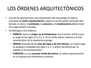 LOS ÓRDENES ARQUITECTÓNICOS
• Una de las aportaciones más importantes del arte griego ha sido el
concepto de orden arquitectónico, según el cual las partes verticales del
templo, es decir, el estilobato, la columna y el entablamento deben tener
una organización concreta.
• Se distinguen tres órdenes:
– DÓRICO: tiene su origen en el Peloponeso, fue el primer estilo y tuvo
su auge en los siglos VI y V a. C. Es un estilo sobrio, robusto y el más
característico de la arquitectura griega
– JÓNICO: procede de las islas del Egeo y de Asia Menor, su mayor auge
se produjo a mediados del siglo V a. C. y difiere del dórico por su
esbeltez y la ornamentación.
– CORINTIO: es una variante tardía del jónico, se utiliza especialmente
en la arquitectura helenística y romana.
 