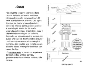 JÓNICO
• La columna se apoya sobre una basa
circular formada por varias molduras,
cóncavas (escocia) y convexas (toro). El
fuste es más esbelto, presenta una ligera
disminución desde la basa al capitel y
carece de éntasis; por lo general aparece
acanalado por medio de 24 estrías
separadas entre sí por finos listeles lisos. El
capitel está formado por un collarino
decorado, un pequeño equino ornado con
ovas y una especie de almohadilla circular
con los extremos enroscados en espiral
formando dos volutas y se remata con un
estrecho ábaco rectangular decorado con
ovas y dardos .
•El entablamento presenta un arquitrabe
de tres bandas, un friso corrido,
generalmente decorado con relieves, y la
cornisa.
 
