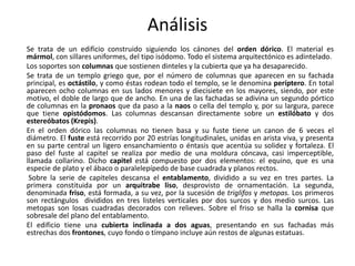 Análisis
Se trata de un edificio construido siguiendo los cánones del orden dórico. El material es
mármol, con sillares uniformes, del tipo isódomo. Todo el sistema arquitectónico es adintelado.
Los soportes son columnas que sostienen dinteles y la cubierta que ya ha desaparecido.
Se trata de un templo griego que, por el número de columnas que aparecen en su fachada
principal, es octástilo, y como éstas rodean todo el templo, se le denomina períptero. En total
aparecen ocho columnas en sus lados menores y diecisiete en los mayores, siendo, por este
motivo, el doble de largo que de ancho. En una de las fachadas se adivina un segundo pórtico
de columnas en la pronaos que da paso a la naos o cella del templo y, por su largura, parece
que tiene opistódomos. Las columnas descansan directamente sobre un estilóbato y dos
estereóbatos (Krepis).
En el orden dórico las columnas no tienen basa y su fuste tiene un canon de 6 veces el
diámetro. El fuste está recorrido por 20 estrías longitudinales, unidas en arista viva, y presenta
en su parte central un ligero ensanchamiento o éntasis que acentúa su solidez y fortaleza. El
paso del fuste al capitel se realiza por medio de una moldura cóncava, casi imperceptible,
llamada collarino. Dicho capitel está compuesto por dos elementos: el equino, que es una
especie de plato y el ábaco o paralelepípedo de base cuadrada y planos rectos.
Sobre la serie de capiteles descansa el entablamento, dividido a su vez en tres partes. La
primera constituida por un arquitrabe liso, desprovisto de ornamentación. La segunda,
denominada friso, está formada, a su vez, por la sucesión de triglifos y metopas. Los primeros
son rectángulos divididos en tres listeles verticales por dos surcos y dos medio surcos. Las
metopas son losas cuadradas decorados con relieves. Sobre el friso se halla la cornisa que
sobresale del plano del entablamento.
El edificio tiene una cubierta inclinada a dos aguas, presentando en sus fachadas más
estrechas dos frontones, cuyo fondo o tímpano incluye aún restos de algunas estatuas.
 