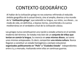 CONTEXTO GEOGRÁFICO
Al hablar de la civilización griega no nos estamos refiriendo al reducido
ámbito geográfico de la actual Grecia, sino al amplio, diverso y rico mundo
de la “civilización griega”, que extendió su lengua, sus mitos, sus dioses….su
modo de vida, en definitiva, a lejanas tierras, convirtiendo a la cuenca
mediterránea en el verdadero crisol de la civilización clásica.
Los griegos nunca constituyeron una nación o estado unitario en el sentido
moderno del término. Se trataba más bien de un conjunto de tribus que
tenían en común la lengua, la creencia en unos mismos dioses, así como
unos mismos antepasados. Es decir, compartían una misma cultura. Nunca
llegaron a constituir un estado homogéneo y siempre estuvieron
organizados políticamente en “Polis” o “Ciudades-Estado” independientes
entre sí y, a menudo, rivalizando entre ellas en continuas guerras.
 