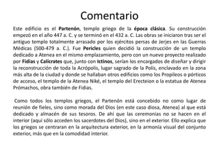 Comentario
Este edificio es el Partenón, templo griego de la época clásica. Su construcción
empezó en el año 447 a. C. y se terminó en el 432 a. C. Las obras se iniciaron tras ser el
antiguo templo totalmente arrasado por los ejércitos persas de Jerjes en las Guerras
Médicas (500-479 a. C.). Fue Pericles quien decidió la construcción de un templo
dedicado a Atenea en el mismo emplazamiento, pero con un nuevo proyecto realizado
por Fidias y Calícrates que, junto con Ictinos, serían los encargados de diseñar y dirigir
la reconstrucción de toda la Acrópolis, lugar sagrado de la Polis, enclavado en la zona
más alta de la ciudad y donde se hallaban otros edificios como los Propileos o pórticos
de acceso, el templo de la Atenea Niké, el templo del Erecteion o la estatua de Atenea
Prómachos, obra también de Fidias.
Como todos los templos griegos, el Partenón está concebido no como lugar de
reunión de fieles, sino como morada del Dios (en este caso diosa, Atenea) al que está
dedicado y almacén de sus tesoros. De ahí que las ceremonias no se hacen en el
interior (aquí sólo acceden los sacerdotes del Dios), sino en el exterior. Ello explica que
los griegos se centraran en la arquitectura exterior, en la armonía visual del conjunto
exterior, más que en la comodidad interior.
 