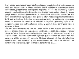 Es un templo que muestra todos los elementos que caracterizan la arquitectura griega
en su época clásica: uso de sillares regulares de mármol blanco, sistema constructivo
arquitrabado, proporciones rectangulares regulares, rodeado de columnas y sujeto a
un orden arquitectónico, el orden dórico en este caso. La estructura clásica del templo
griego muestra aquí una peculiaridad: la cella que se encontraba dividida en tres
naves con columnas superpuestas para ganar la altura necesaria para alojar la estatua
de 12 metros de altura de la diosa y ,en su parte posterior, se hallaba otra cámara que
recibía el nombre de cámara de vestales o vírgenes (partenón) que estaba
compartimentada con cuatro columnas jónicas y que habría de servir para alojar el
tesoro de la diosa.
Esta obra es un fiel reflejo no sólo del Orden Dórico, el más austero y clásico de los
ordenes griegos, sino de las proporciones armónicas que debía de perseguir el templo
griego. Así cabe destacar no sólo las proporciones de sus elementos, sujetos a la
sección áurea* , sino las correcciones ópticas* que realizaron los arquitectos para
lograr esa visión perfecta del conjunto (desigual distancia de los intercolumbios,
abombamiento del estilobato y del entablamento para evitar la sensación de
hundimiento en el centro, ligera inclinación de los fustes, etc...).
 