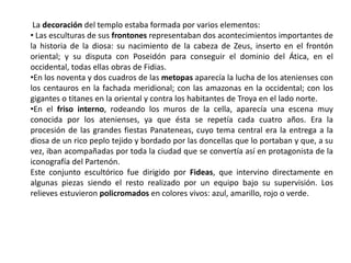 La decoración del templo estaba formada por varios elementos:
• Las esculturas de sus frontones representaban dos acontecimientos importantes de
la historia de la diosa: su nacimiento de la cabeza de Zeus, inserto en el frontón
oriental; y su disputa con Poseidón para conseguir el dominio del Ática, en el
occidental, todas ellas obras de Fidias.
•En los noventa y dos cuadros de las metopas aparecía la lucha de los atenienses con
los centauros en la fachada meridional; con las amazonas en la occidental; con los
gigantes o titanes en la oriental y contra los habitantes de Troya en el lado norte.
•En el friso interno, rodeando los muros de la cella, aparecía una escena muy
conocida por los atenienses, ya que ésta se repetía cada cuatro años. Era la
procesión de las grandes fiestas Panateneas, cuyo tema central era la entrega a la
diosa de un rico peplo tejido y bordado por las doncellas que lo portaban y que, a su
vez, iban acompañadas por toda la ciudad que se convertía así en protagonista de la
iconografía del Partenón.
Este conjunto escultórico fue dirigido por Fideas, que intervino directamente en
algunas piezas siendo el resto realizado por un equipo bajo su supervisión. Los
relieves estuvieron policromados en colores vivos: azul, amarillo, rojo o verde.
 