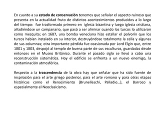 En cuanto a su estado de conservación tenemos que señalar el aspecto ruinoso que
presenta en la actualidad fruto de distintos acontecimientos producidos a lo largo
del tiempo: fue trasformado primero en iglesia bizantina y luego iglesia cristiana,
añadiéndose un campanario, que pasó a ser alminar cuando los turcos lo utilizaron
como mezquita; en 1687, una bomba veneciana hizo estallar el polvorín que los
turcos habían instalado en su interior, destruyéndose totalmente la cella y algunas
de sus columnas; otra importante pérdida fue ocasionada por Lord Elgin que, entre
1801 y 1803, despojó al templo de buena parte de sus esculturas, guardadas desde
entonces en el Museo Británico. Durante el pasado siglo se llevó a cabo una
reconstrucción sistemática. Hoy el edificio se enfrenta a un nuevo enemigo, la
contaminación atmosférica.
Respecto a la trascendencia de la obra hay que señalar que ha sido fuente de
inspiración para el arte griego posterior, para el arte romano y para otras etapas
históricas como el Renacimiento (Brunelleschi, Palladio…), el Barroco y
especialmente el Neoclasicismo.
 