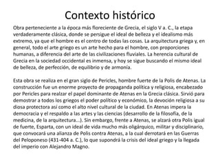 Contexto histórico
Obra perteneciente a la época más floreciente de Grecia, el siglo V a. C., la etapa
verdaderamente clásica, donde se persigue el ideal de belleza y el idealismo más
extremo, ya que el hombre es el centro de todas las cosas. La arquitectura griega y, en
general, todo el arte griego es un arte hecho para el hombre, con proporciones
humanas, a diferencia del arte de las civilizaciones fluviales. La herencia cultural de
Grecia en la sociedad occidental es inmensa, y hoy se sigue buscando el mismo ideal
de belleza, de perfección, de equilibrio y de armonía.
Esta obra se realiza en el gran siglo de Pericles, hombre fuerte de la Polis de Atenas. La
construcción fue un enorme proyecto de propaganda política y religiosa, encabezado
por Pericles para realzar el papel dominante de Atenas en la Grecia clásica. Sirvió para
demostrar a todos los griegos el poder político y económico, la devoción religiosa a su
diosa protectora así como el alto nivel cultural de la ciudad. En Atenas impera la
democracia y el respaldo a las artes y las ciencias (desarrollo de la filosofía, de la
medicina, de la arquitectura...). Sin embargo, frente a Atenas, se alzará otra Polis igual
de fuerte, Esparta, con un ideal de vida mucho más oligárquico, militar y disciplinario,
que convocará una alianza de Polis contra Atenas, a la cual derrotará en las Guerras
del Peloponeso (431-404 a. C.), lo que supondrá la crisis del ideal griego y la llegada
del imperio con Alejandro Magno.
 