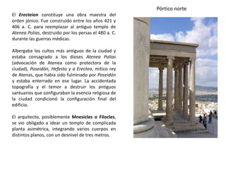 El Erecteion constituye una obra maestra del
orden jónico. Fue construido entre los años 421 y
406 a. C. para reemplazar al antiguo templo de
Atenea Polias, destruido por los persas el 480 a. C.
durante las guerras médicas.
Albergaba los cultos más antiguos de la ciudad y
estaba consagrado a los dioses Atenea Polias
(advocación de Atenea como protectora de la
ciudad), Poseidón, Hefesto y a Erecteo, mítico rey
de Atenas, que había sido fulminado por Poseidón
y estaba enterrado en ese lugar. La accidentada
topografía y el temor a destruir los antiguos
santuarios que configuraban la esencia religiosa de
la ciudad condicionó la configuración final del
edificio.
El arquitecto, posiblemente Mnesicles o Filocles,
se vio obligado a idear un templo de complicada
planta asimétrica, integrando varios cuerpos en
distintos planos, con un desnivel de tres metros.
Pórtico norte
 