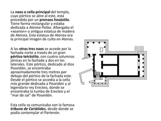 La naos o cella principal del templo,
cuyo pórtico se abre al este, está
precedida por un pronaos hexástilo.
Tiene forma rectangular y estaba
dedicada a Atenea Polías. Albergaba el
«xoanon» o antigua estatua de madera
de Atenea. Esta estatua de Atenea era
la principal imagen de culto en Atenas.
A las otras tres naos se accede por la
fachada norte a través de un gran
pórtico tetrástilo, con cuatro columnas
jónicas en la fachada y dos en los
laterales. Este pórtico, dedicado al dios
Poseidón, se encontraba
aproximadamente tres metros por
debajo del pórtico de la fachada este.
Desde el pórtico se accedía a la cella
más grande dedicada a Poseidón y al
legendario rey Erecteo, donde se
encontraba la tumba de Erecteo y el
"mar de sal" de Poseidón.
Esta cella se comunicaba con la famosa
tribuna de Cariátides, desde donde se
podía contemplar el Partenón.
 